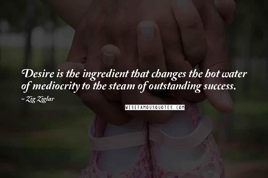 Zig Ziglar Quotes: Desire is the ingredient that changes the hot water of mediocrity to the steam of outstanding success.