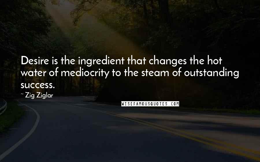 Zig Ziglar Quotes: Desire is the ingredient that changes the hot water of mediocrity to the steam of outstanding success.