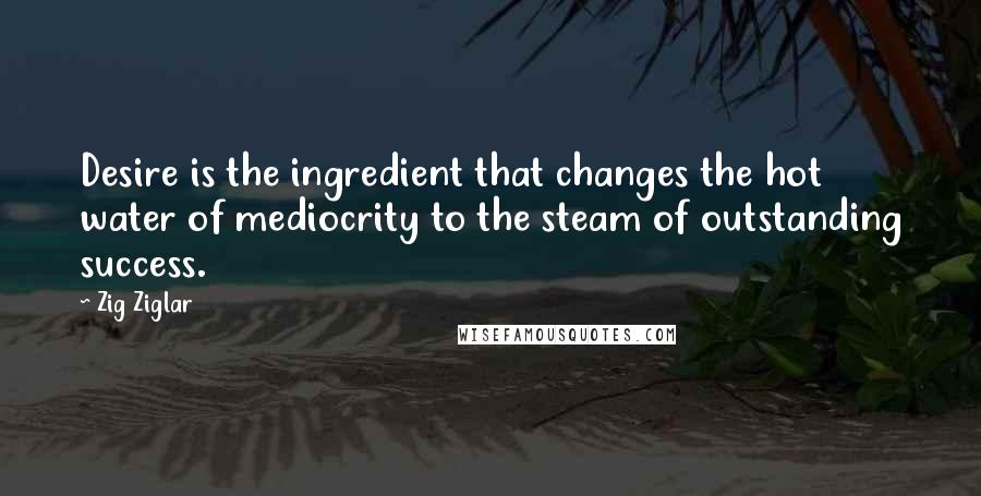 Zig Ziglar Quotes: Desire is the ingredient that changes the hot water of mediocrity to the steam of outstanding success.