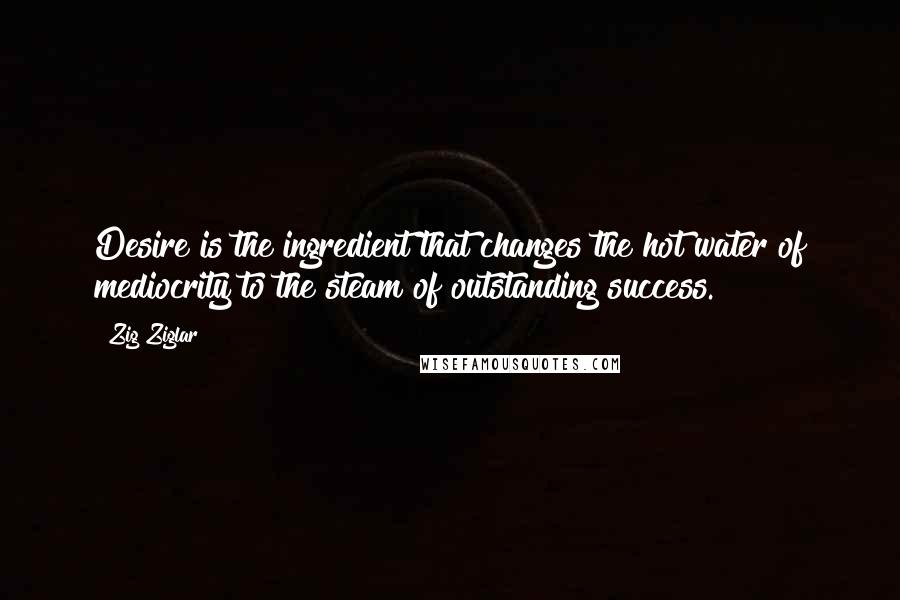 Zig Ziglar Quotes: Desire is the ingredient that changes the hot water of mediocrity to the steam of outstanding success.