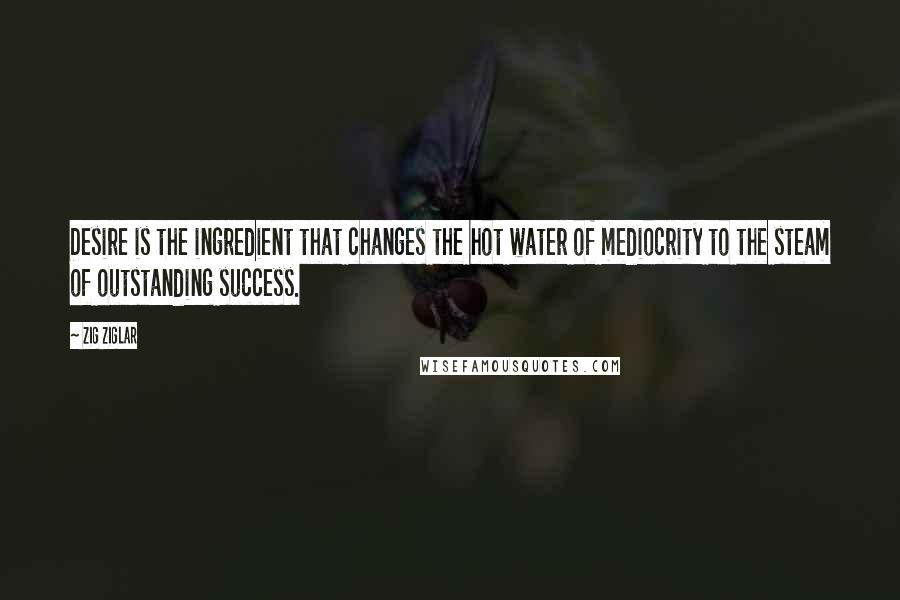 Zig Ziglar Quotes: Desire is the ingredient that changes the hot water of mediocrity to the steam of outstanding success.