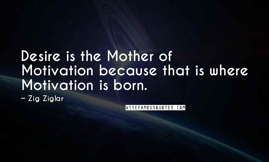 Zig Ziglar Quotes: Desire is the Mother of Motivation because that is where Motivation is born.