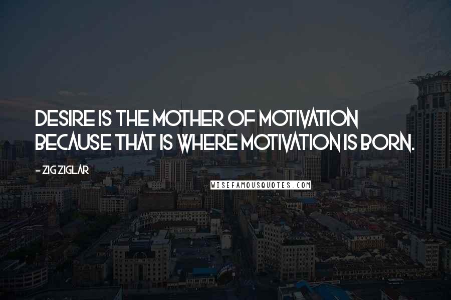 Zig Ziglar Quotes: Desire is the Mother of Motivation because that is where Motivation is born.