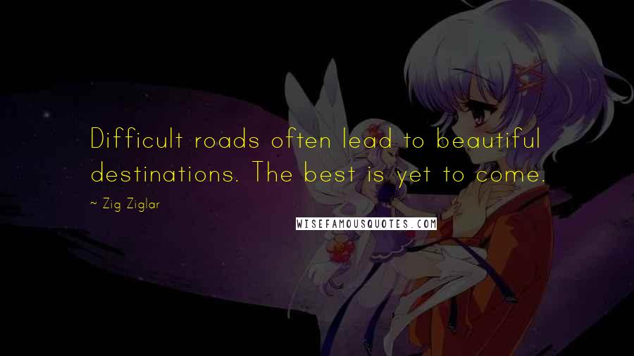 Zig Ziglar Quotes: Difficult roads often lead to beautiful destinations. The best is yet to come.