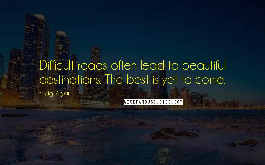 Zig Ziglar Quotes: Difficult roads often lead to beautiful destinations. The best is yet to come.