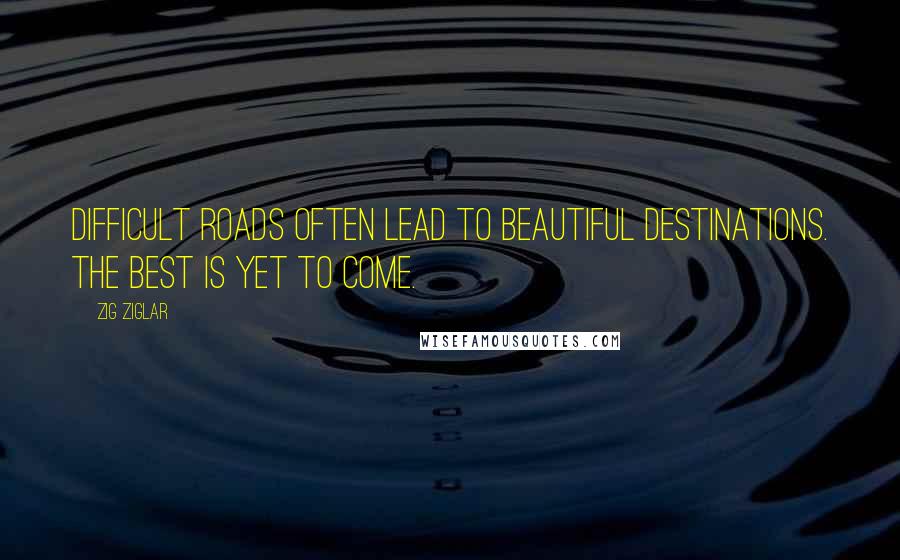 Zig Ziglar Quotes: Difficult roads often lead to beautiful destinations. The best is yet to come.