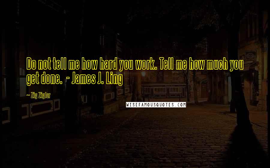 Zig Ziglar Quotes: Do not tell me how hard you work. Tell me how much you get done. - James J. Ling