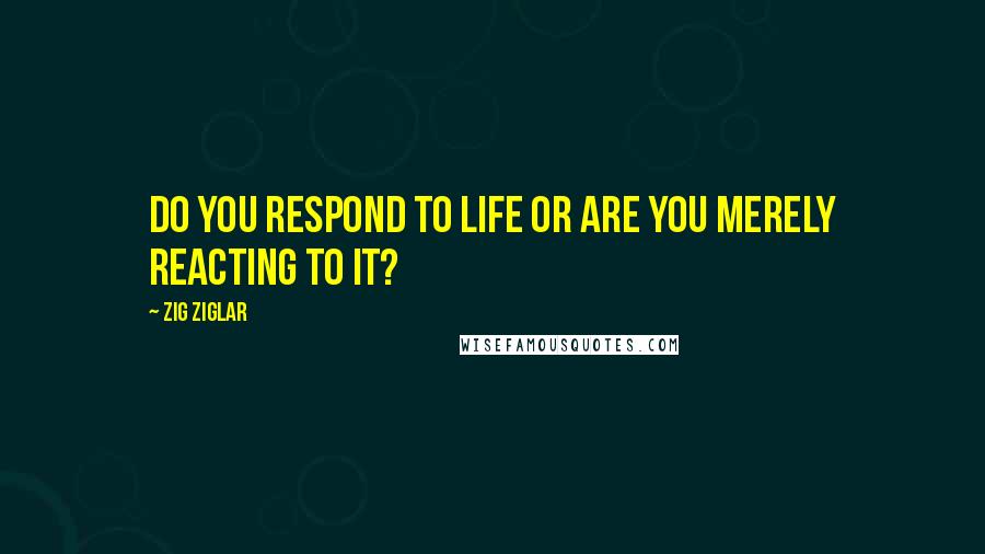 Zig Ziglar Quotes: Do you respond to life or are you merely reacting to it?