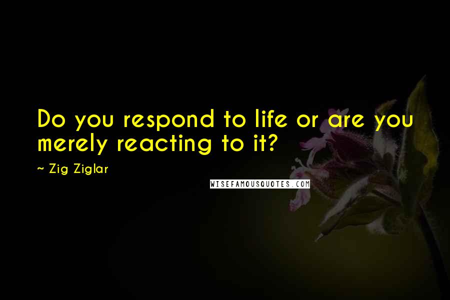 Zig Ziglar Quotes: Do you respond to life or are you merely reacting to it?