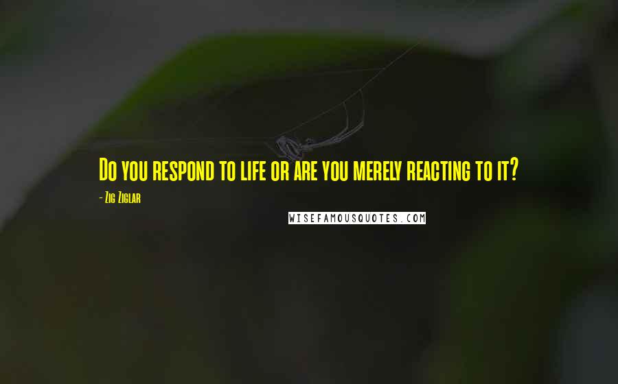 Zig Ziglar Quotes: Do you respond to life or are you merely reacting to it?