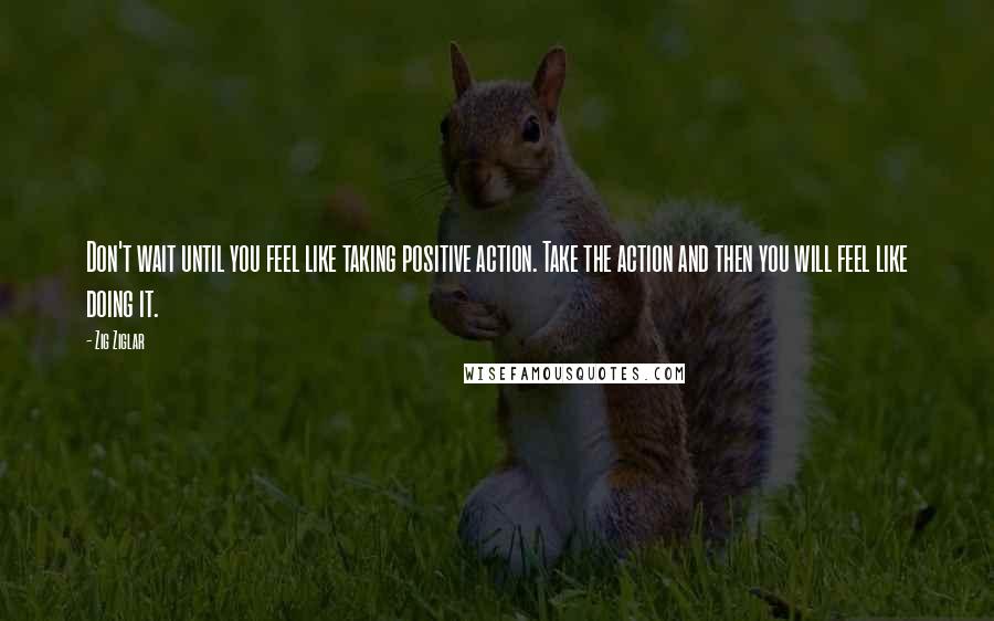 Zig Ziglar Quotes: Don't wait until you feel like taking positive action. Take the action and then you will feel like doing it.