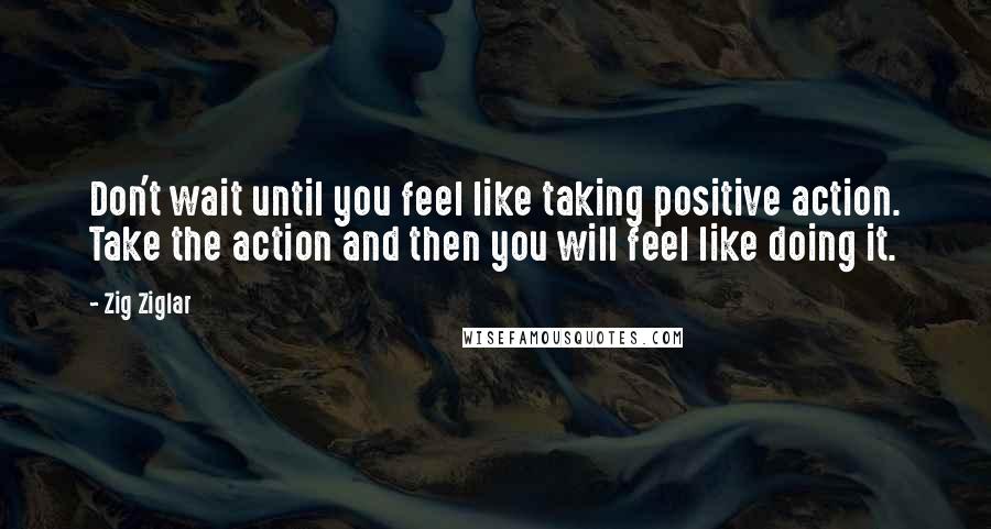 Zig Ziglar Quotes: Don't wait until you feel like taking positive action. Take the action and then you will feel like doing it.