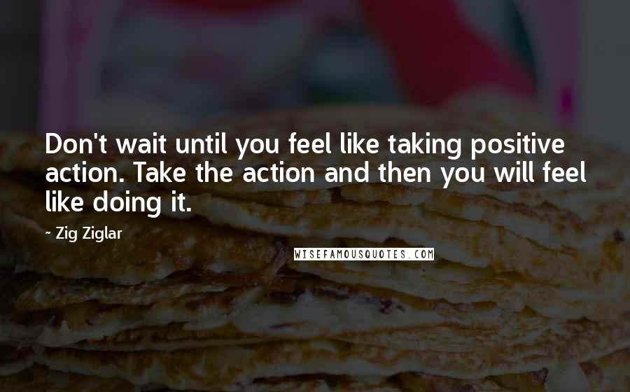 Zig Ziglar Quotes: Don't wait until you feel like taking positive action. Take the action and then you will feel like doing it.