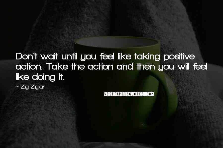 Zig Ziglar Quotes: Don't wait until you feel like taking positive action. Take the action and then you will feel like doing it.
