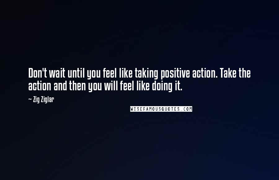 Zig Ziglar Quotes: Don't wait until you feel like taking positive action. Take the action and then you will feel like doing it.