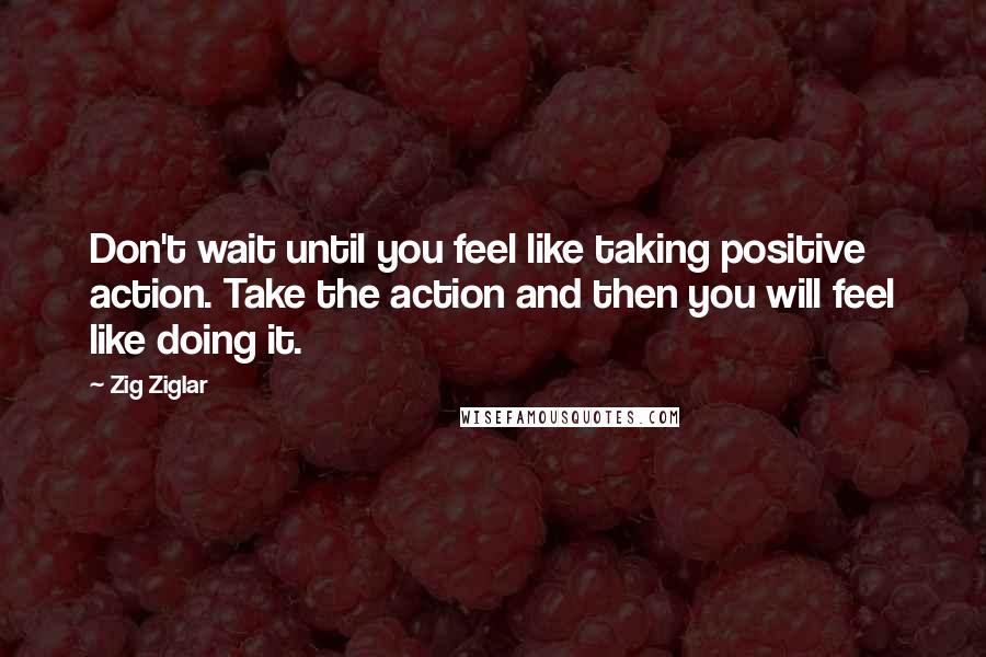 Zig Ziglar Quotes: Don't wait until you feel like taking positive action. Take the action and then you will feel like doing it.