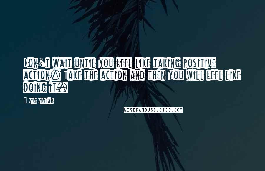 Zig Ziglar Quotes: Don't wait until you feel like taking positive action. Take the action and then you will feel like doing it.