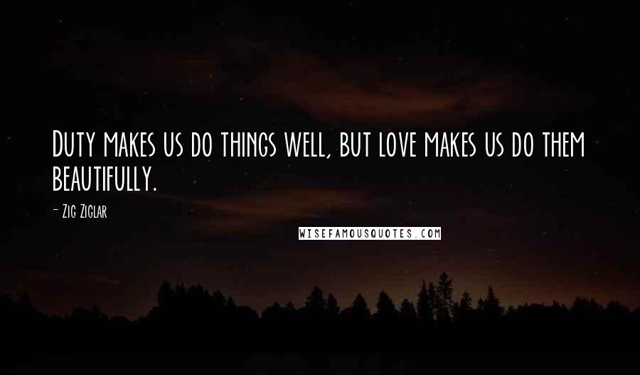 Zig Ziglar Quotes: Duty makes us do things well, but love makes us do them beautifully.