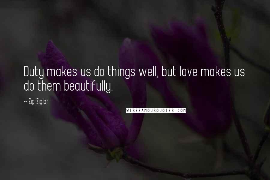 Zig Ziglar Quotes: Duty makes us do things well, but love makes us do them beautifully.