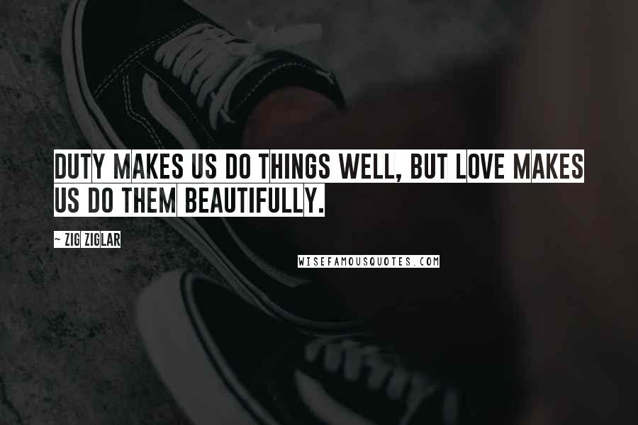 Zig Ziglar Quotes: Duty makes us do things well, but love makes us do them beautifully.