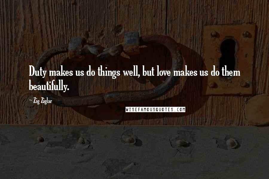 Zig Ziglar Quotes: Duty makes us do things well, but love makes us do them beautifully.