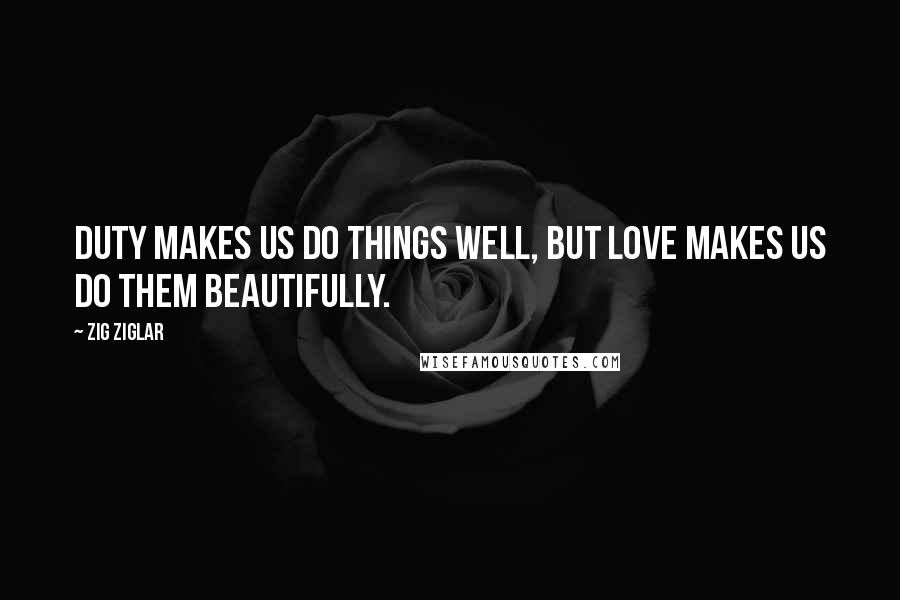 Zig Ziglar Quotes: Duty makes us do things well, but love makes us do them beautifully.