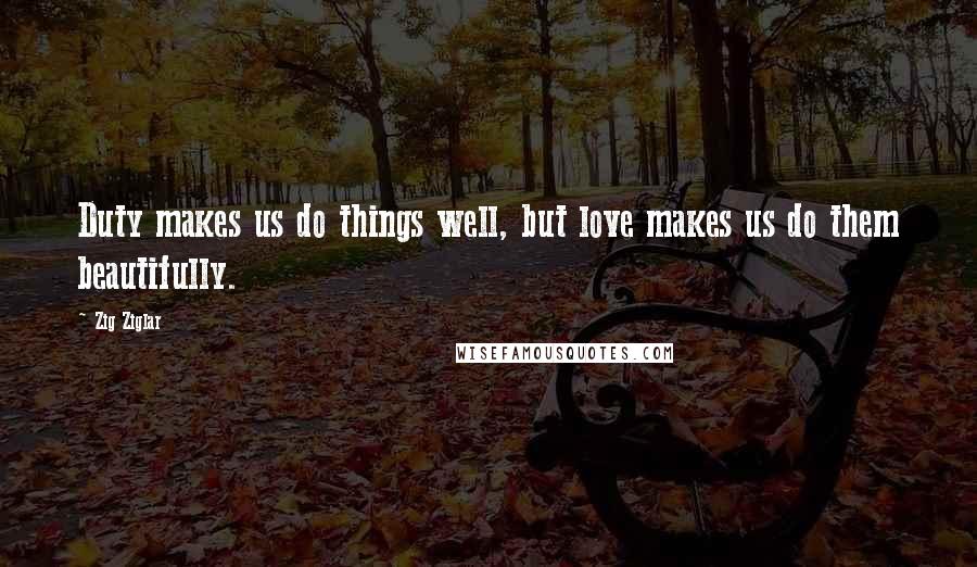 Zig Ziglar Quotes: Duty makes us do things well, but love makes us do them beautifully.