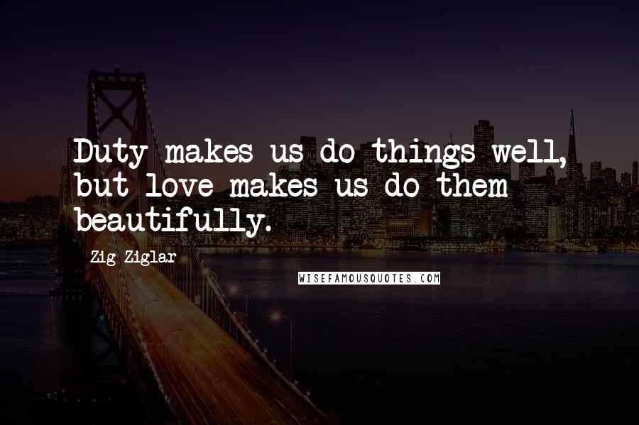 Zig Ziglar Quotes: Duty makes us do things well, but love makes us do them beautifully.