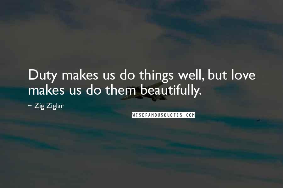 Zig Ziglar Quotes: Duty makes us do things well, but love makes us do them beautifully.