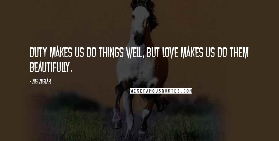 Zig Ziglar Quotes: Duty makes us do things well, but love makes us do them beautifully.