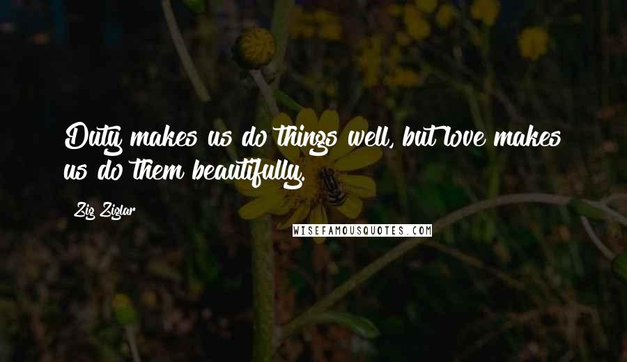 Zig Ziglar Quotes: Duty makes us do things well, but love makes us do them beautifully.