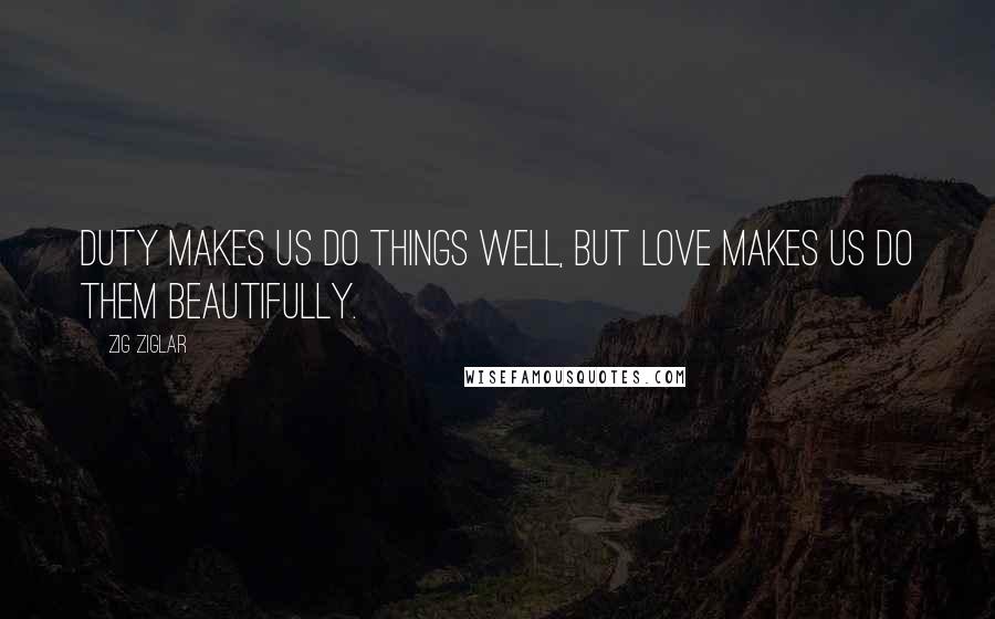 Zig Ziglar Quotes: Duty makes us do things well, but love makes us do them beautifully.