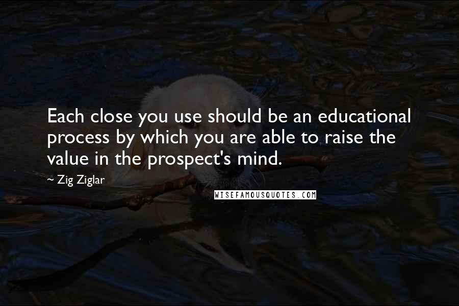 Zig Ziglar Quotes: Each close you use should be an educational process by which you are able to raise the value in the prospect's mind.