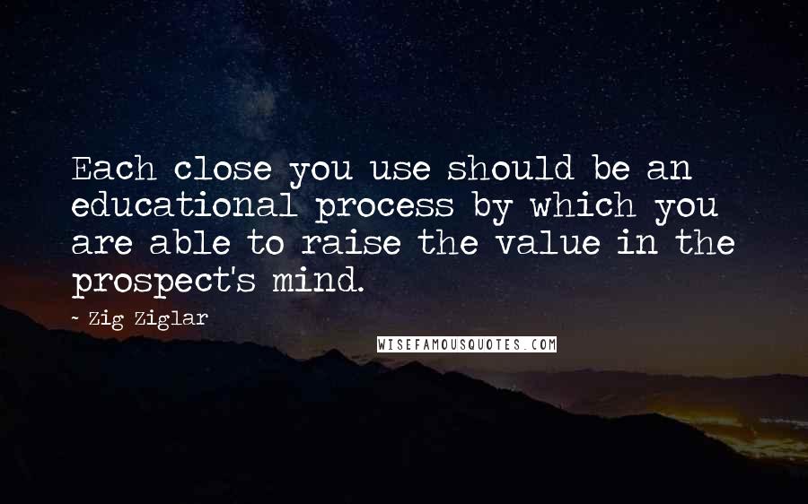 Zig Ziglar Quotes: Each close you use should be an educational process by which you are able to raise the value in the prospect's mind.