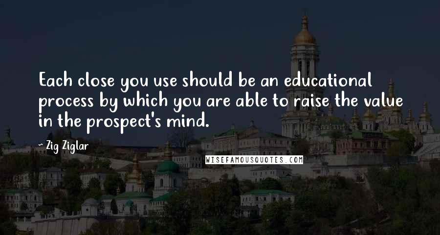 Zig Ziglar Quotes: Each close you use should be an educational process by which you are able to raise the value in the prospect's mind.