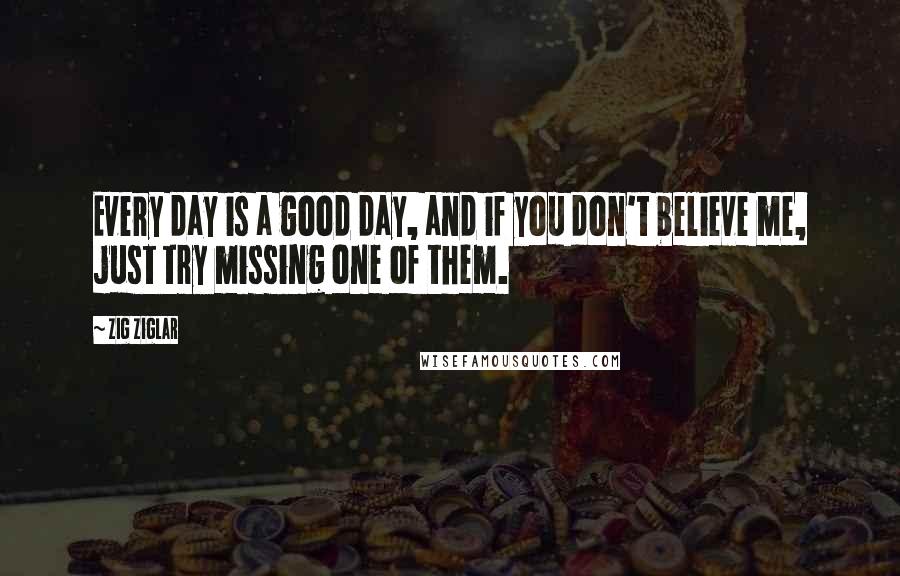 Zig Ziglar Quotes: Every day is a good day, and if you don't believe me, just try missing one of them.