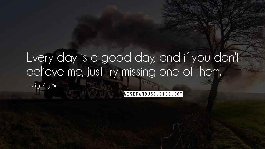 Zig Ziglar Quotes: Every day is a good day, and if you don't believe me, just try missing one of them.