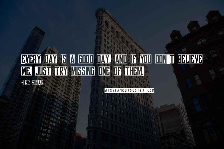 Zig Ziglar Quotes: Every day is a good day, and if you don't believe me, just try missing one of them.