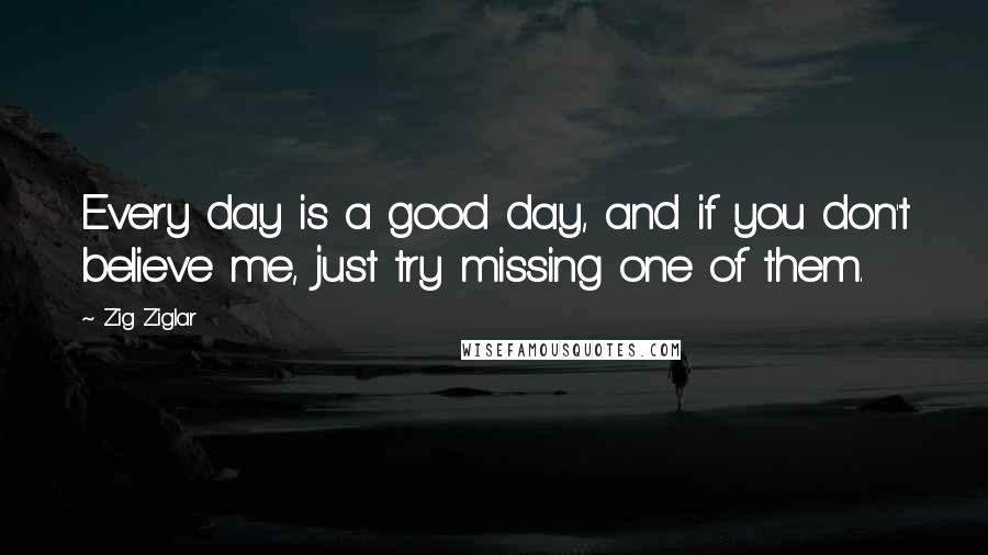 Zig Ziglar Quotes: Every day is a good day, and if you don't believe me, just try missing one of them.