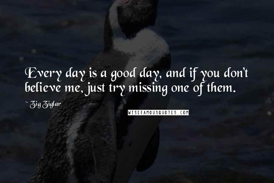 Zig Ziglar Quotes: Every day is a good day, and if you don't believe me, just try missing one of them.