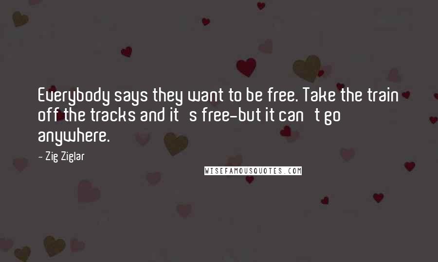 Zig Ziglar Quotes: Everybody says they want to be free. Take the train off the tracks and it's free-but it can't go anywhere.