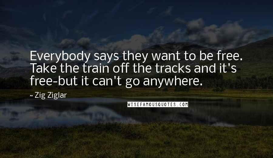 Zig Ziglar Quotes: Everybody says they want to be free. Take the train off the tracks and it's free-but it can't go anywhere.