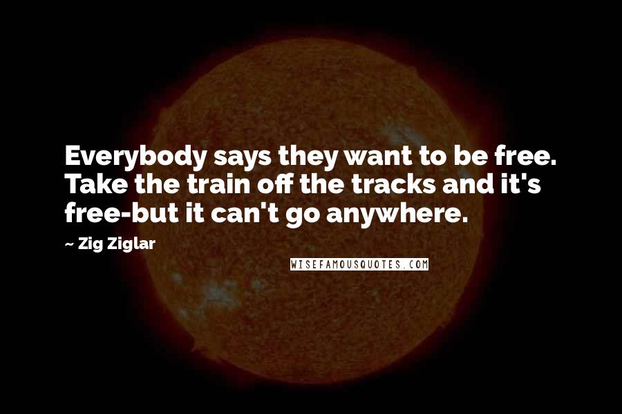 Zig Ziglar Quotes: Everybody says they want to be free. Take the train off the tracks and it's free-but it can't go anywhere.