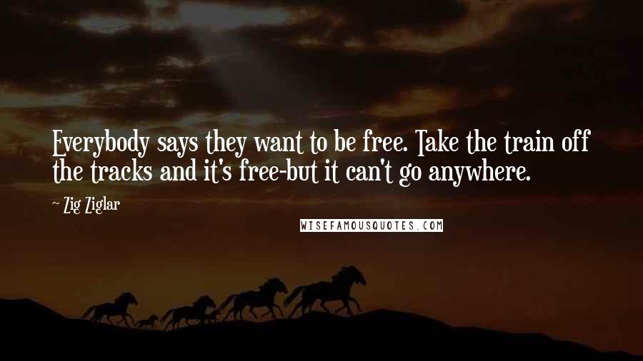 Zig Ziglar Quotes: Everybody says they want to be free. Take the train off the tracks and it's free-but it can't go anywhere.