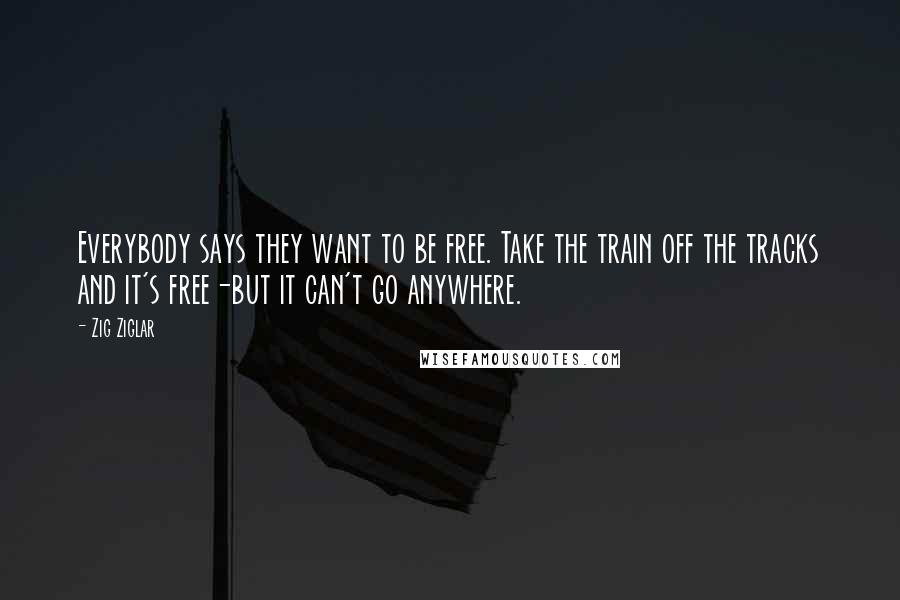 Zig Ziglar Quotes: Everybody says they want to be free. Take the train off the tracks and it's free-but it can't go anywhere.