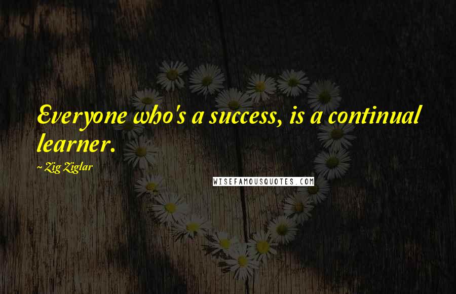 Zig Ziglar Quotes: Everyone who's a success, is a continual learner.