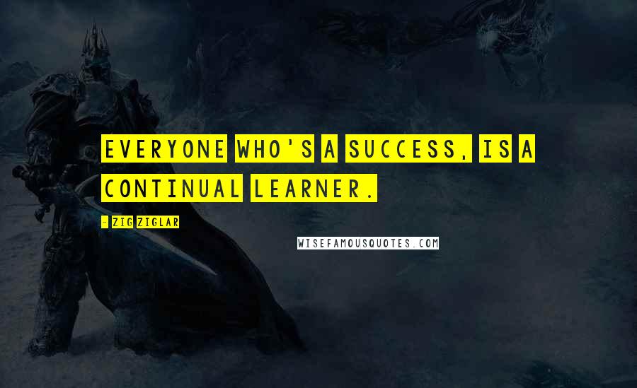 Zig Ziglar Quotes: Everyone who's a success, is a continual learner.