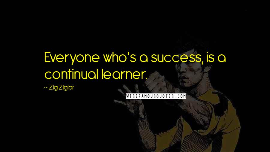 Zig Ziglar Quotes: Everyone who's a success, is a continual learner.