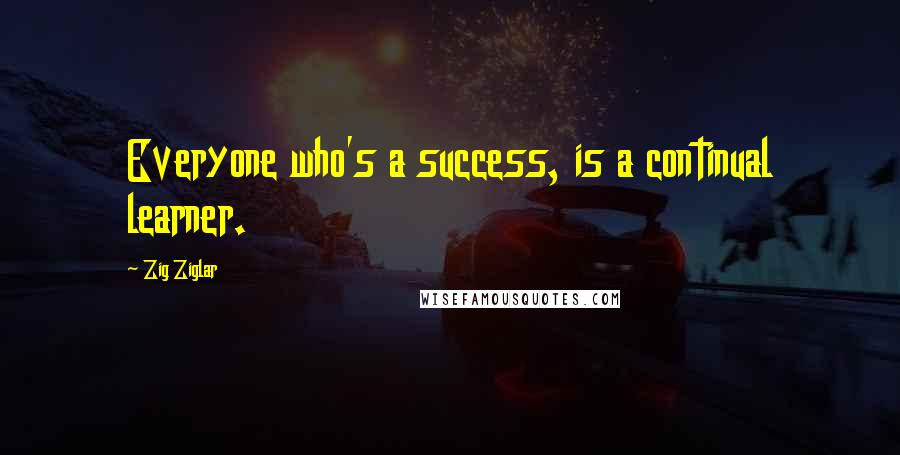 Zig Ziglar Quotes: Everyone who's a success, is a continual learner.