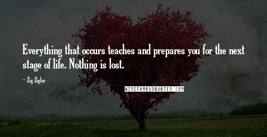 Zig Ziglar Quotes: Everything that occurs teaches and prepares you for the next stage of life. Nothing is lost.